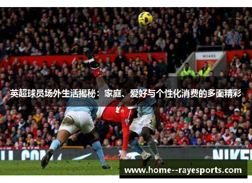 英超球员场外生活揭秘:家庭、爱好与个性化消费的多面精彩 英超球员场外生活揭秘:家庭、爱好与个性化消费的多面精彩