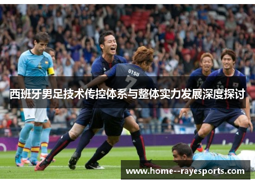 西班牙男足技术传控体系与整体实力发展深度探讨