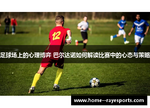足球场上的心理博弈 巴尔达诺如何解读比赛中的心态与策略
