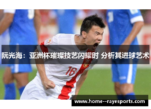 阮光海：亚洲杯璀璨技艺闪耀时 分析其进球艺术