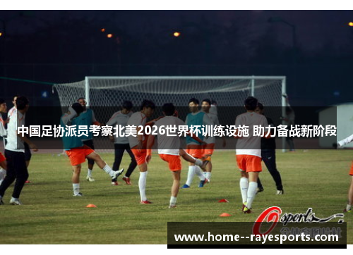 中国足协派员考察北美2026世界杯训练设施 助力备战新阶段 中国足协派员考察北美2026世界杯训练设施 助力备战新阶段