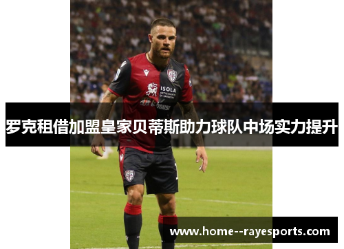 罗克租借加盟皇家贝蒂斯助力球队中场实力提升 罗克租借加盟皇家贝蒂斯助力球队中场实力提升