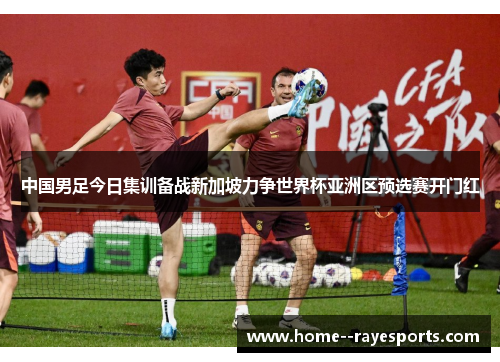 中国男足今日集训备战新加坡力争世界杯亚洲区预选赛开门红