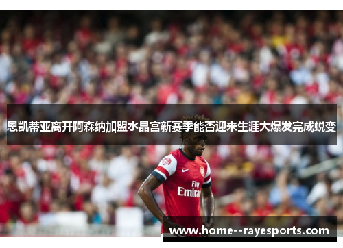 恩凯蒂亚离开阿森纳加盟水晶宫新赛季能否迎来生涯大爆发完成蜕变